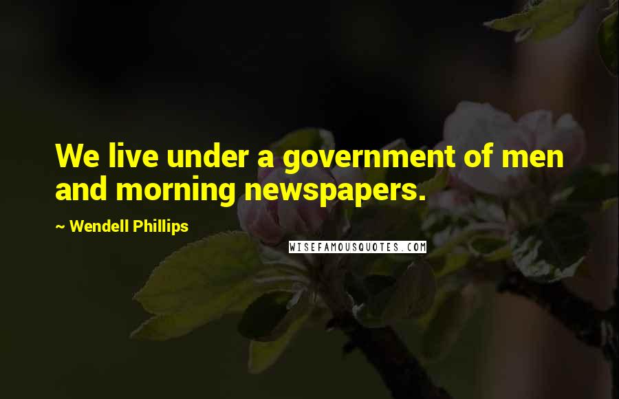 Wendell Phillips Quotes: We live under a government of men and morning newspapers.