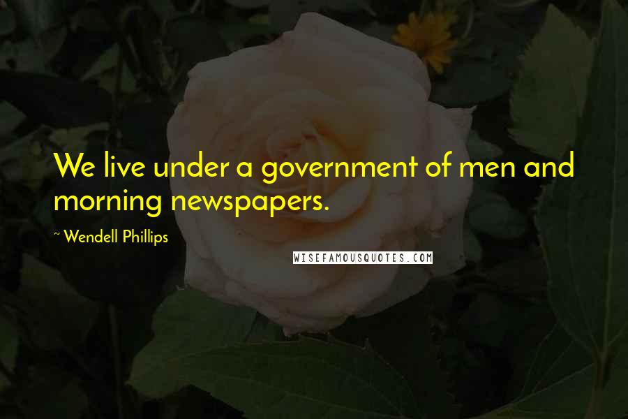 Wendell Phillips Quotes: We live under a government of men and morning newspapers.