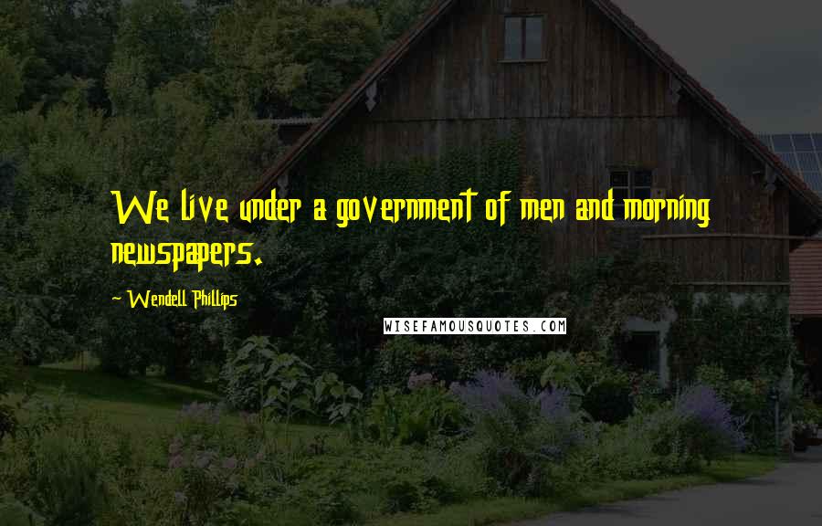 Wendell Phillips Quotes: We live under a government of men and morning newspapers.