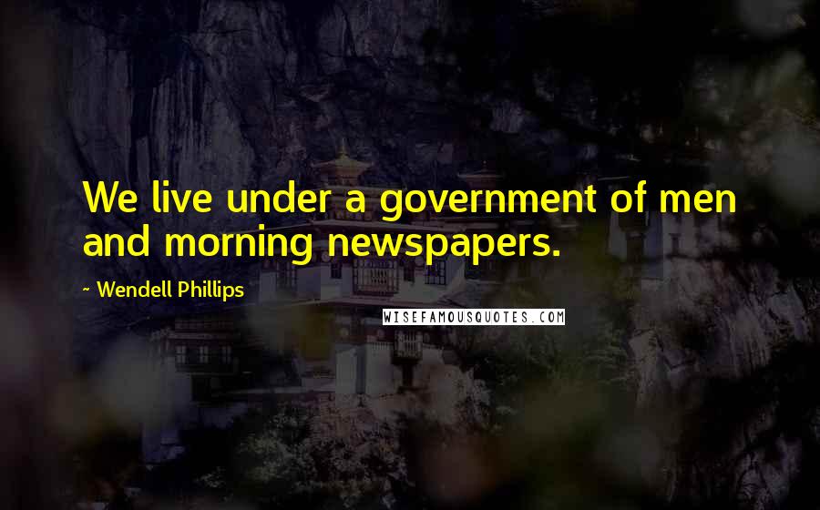 Wendell Phillips Quotes: We live under a government of men and morning newspapers.