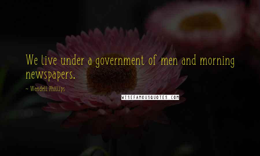 Wendell Phillips Quotes: We live under a government of men and morning newspapers.