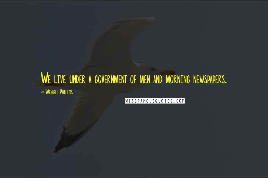 Wendell Phillips Quotes: We live under a government of men and morning newspapers.