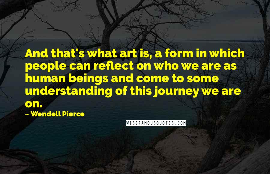 Wendell Pierce Quotes: And that's what art is, a form in which people can reflect on who we are as human beings and come to some understanding of this journey we are on.