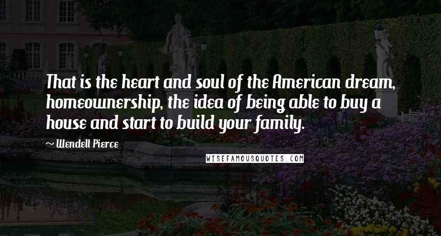 Wendell Pierce Quotes: That is the heart and soul of the American dream, homeownership, the idea of being able to buy a house and start to build your family.