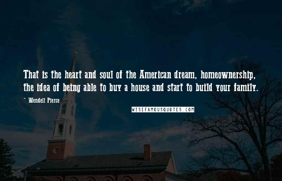Wendell Pierce Quotes: That is the heart and soul of the American dream, homeownership, the idea of being able to buy a house and start to build your family.
