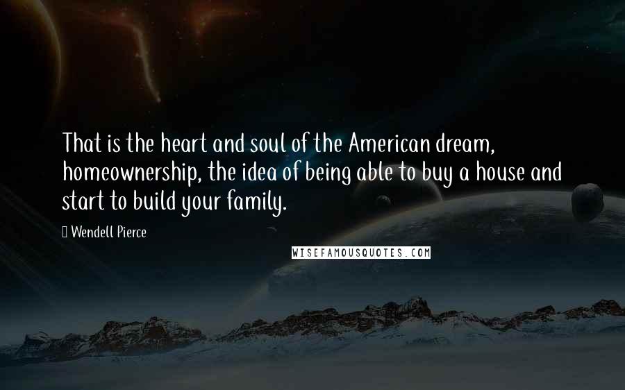 Wendell Pierce Quotes: That is the heart and soul of the American dream, homeownership, the idea of being able to buy a house and start to build your family.