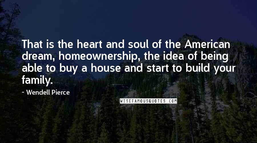 Wendell Pierce Quotes: That is the heart and soul of the American dream, homeownership, the idea of being able to buy a house and start to build your family.