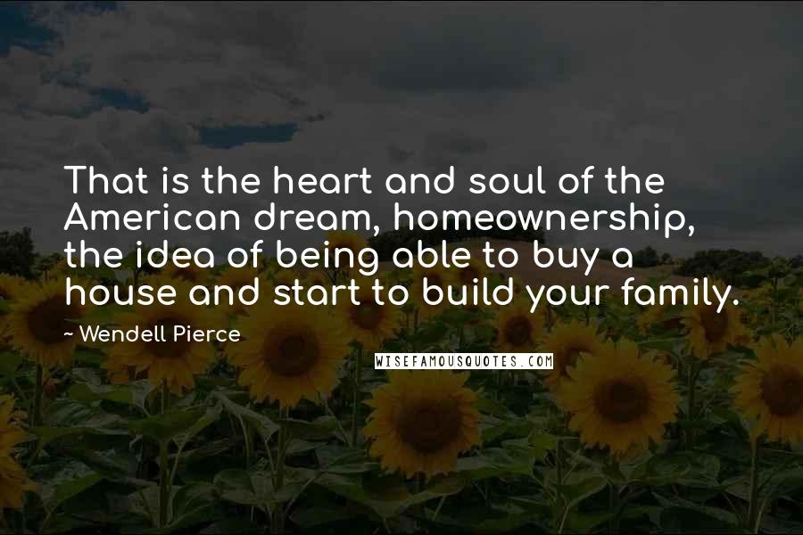 Wendell Pierce Quotes: That is the heart and soul of the American dream, homeownership, the idea of being able to buy a house and start to build your family.