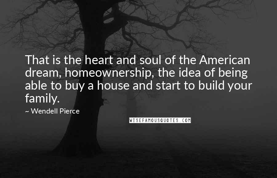 Wendell Pierce Quotes: That is the heart and soul of the American dream, homeownership, the idea of being able to buy a house and start to build your family.