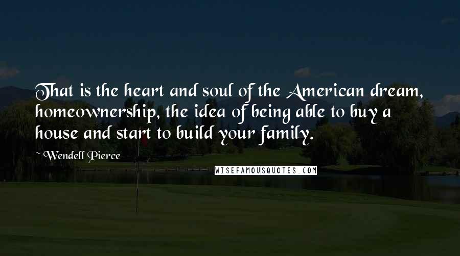 Wendell Pierce Quotes: That is the heart and soul of the American dream, homeownership, the idea of being able to buy a house and start to build your family.