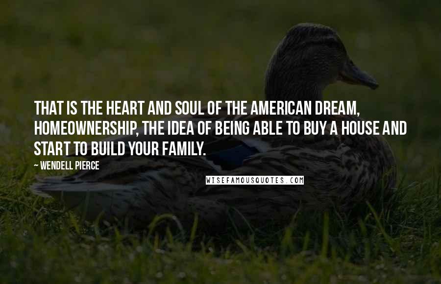 Wendell Pierce Quotes: That is the heart and soul of the American dream, homeownership, the idea of being able to buy a house and start to build your family.