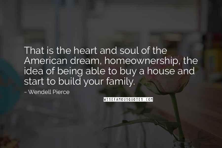Wendell Pierce Quotes: That is the heart and soul of the American dream, homeownership, the idea of being able to buy a house and start to build your family.
