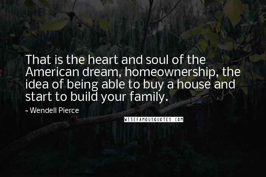 Wendell Pierce Quotes: That is the heart and soul of the American dream, homeownership, the idea of being able to buy a house and start to build your family.