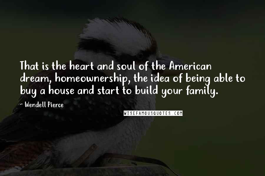 Wendell Pierce Quotes: That is the heart and soul of the American dream, homeownership, the idea of being able to buy a house and start to build your family.