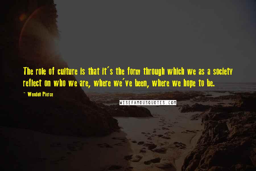 Wendell Pierce Quotes: The role of culture is that it's the form through which we as a society reflect on who we are, where we've been, where we hope to be.