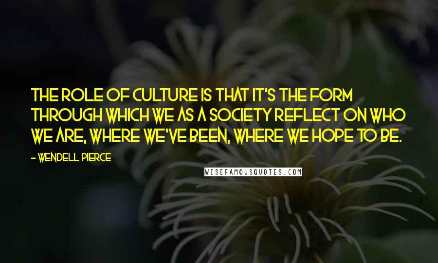 Wendell Pierce Quotes: The role of culture is that it's the form through which we as a society reflect on who we are, where we've been, where we hope to be.