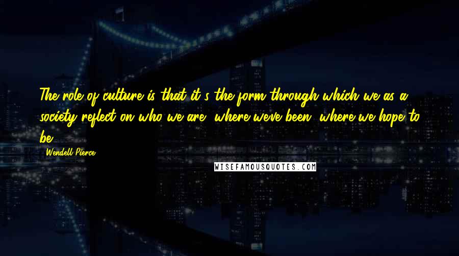 Wendell Pierce Quotes: The role of culture is that it's the form through which we as a society reflect on who we are, where we've been, where we hope to be.