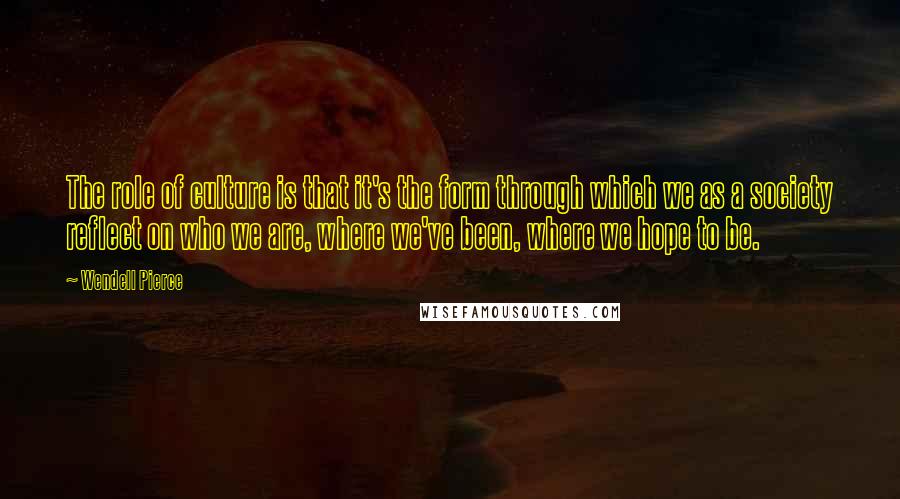 Wendell Pierce Quotes: The role of culture is that it's the form through which we as a society reflect on who we are, where we've been, where we hope to be.