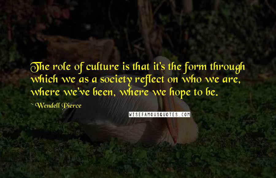 Wendell Pierce Quotes: The role of culture is that it's the form through which we as a society reflect on who we are, where we've been, where we hope to be.