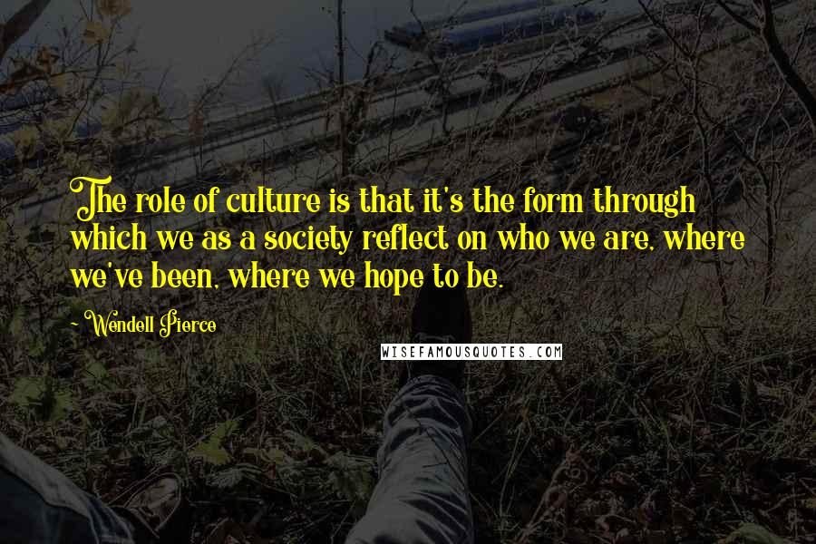 Wendell Pierce Quotes: The role of culture is that it's the form through which we as a society reflect on who we are, where we've been, where we hope to be.