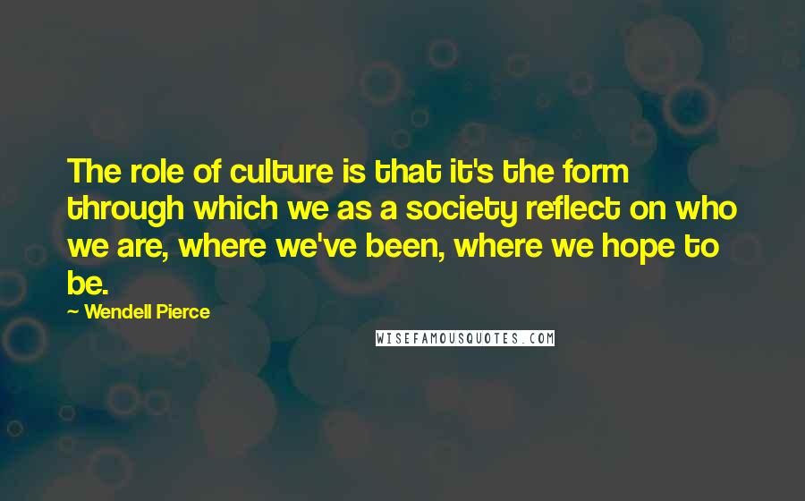 Wendell Pierce Quotes: The role of culture is that it's the form through which we as a society reflect on who we are, where we've been, where we hope to be.