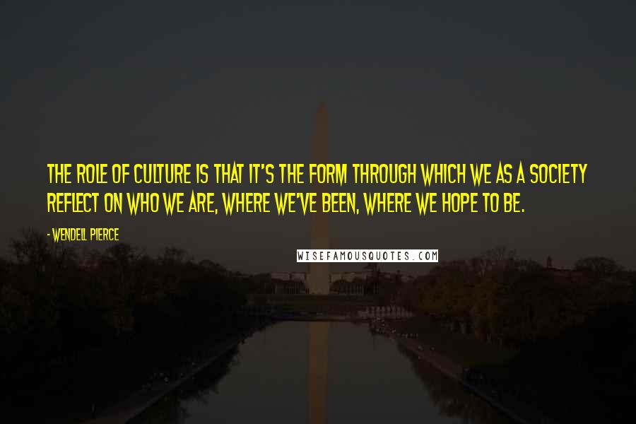 Wendell Pierce Quotes: The role of culture is that it's the form through which we as a society reflect on who we are, where we've been, where we hope to be.