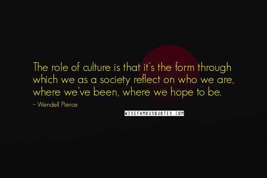 Wendell Pierce Quotes: The role of culture is that it's the form through which we as a society reflect on who we are, where we've been, where we hope to be.