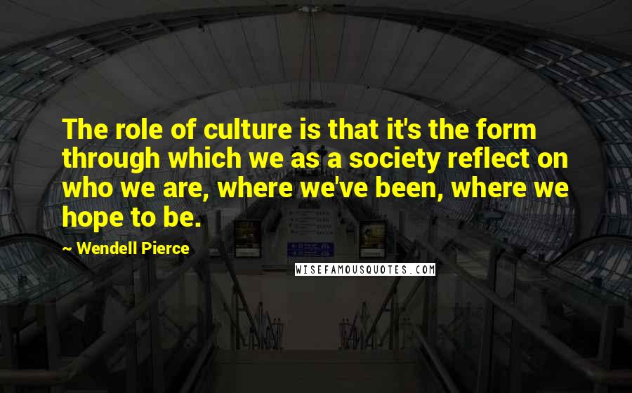 Wendell Pierce Quotes: The role of culture is that it's the form through which we as a society reflect on who we are, where we've been, where we hope to be.