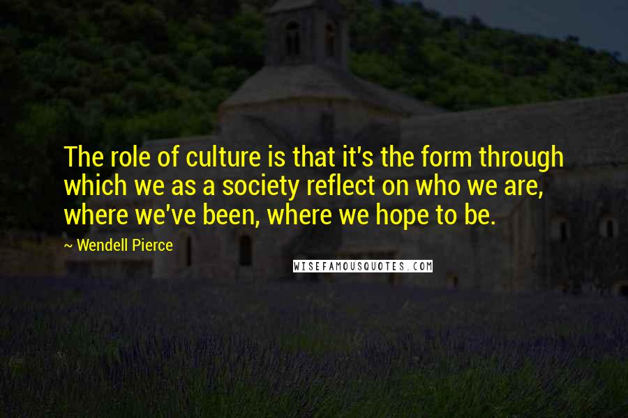 Wendell Pierce Quotes: The role of culture is that it's the form through which we as a society reflect on who we are, where we've been, where we hope to be.