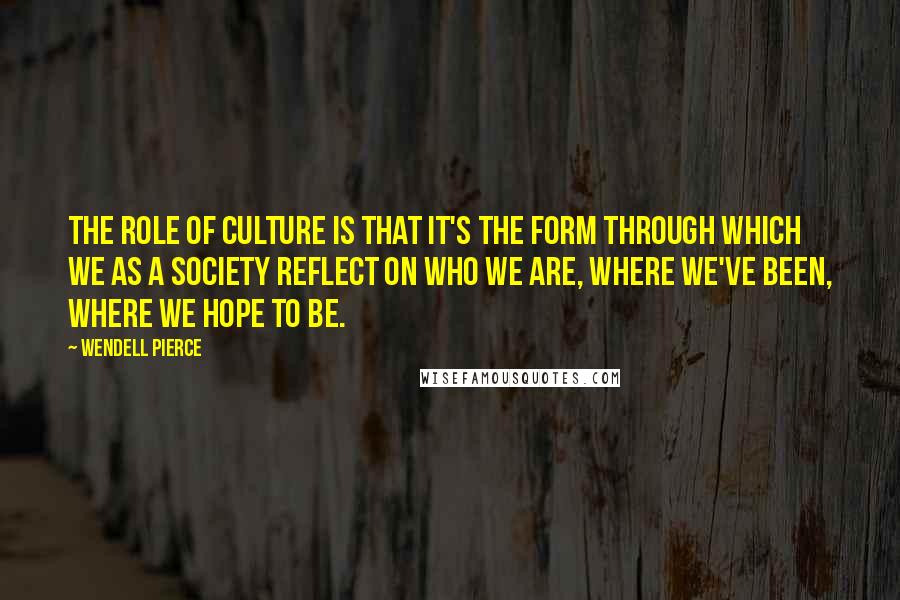 Wendell Pierce Quotes: The role of culture is that it's the form through which we as a society reflect on who we are, where we've been, where we hope to be.