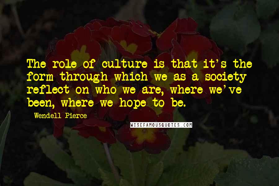 Wendell Pierce Quotes: The role of culture is that it's the form through which we as a society reflect on who we are, where we've been, where we hope to be.