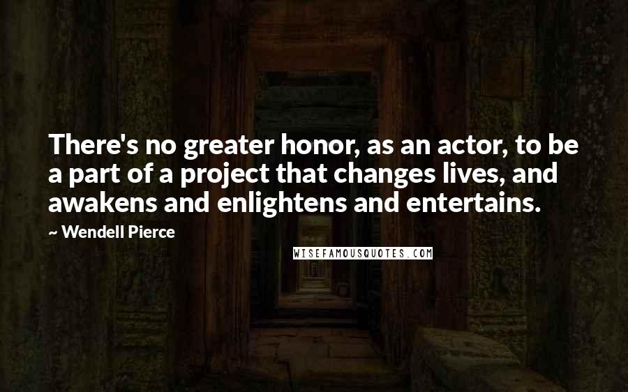 Wendell Pierce Quotes: There's no greater honor, as an actor, to be a part of a project that changes lives, and awakens and enlightens and entertains.