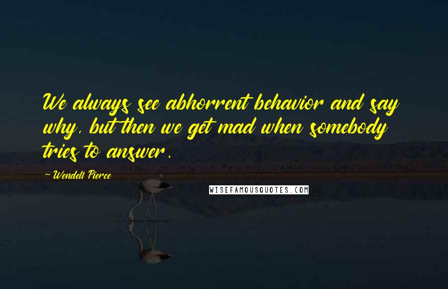 Wendell Pierce Quotes: We always see abhorrent behavior and say why, but then we get mad when somebody tries to answer.