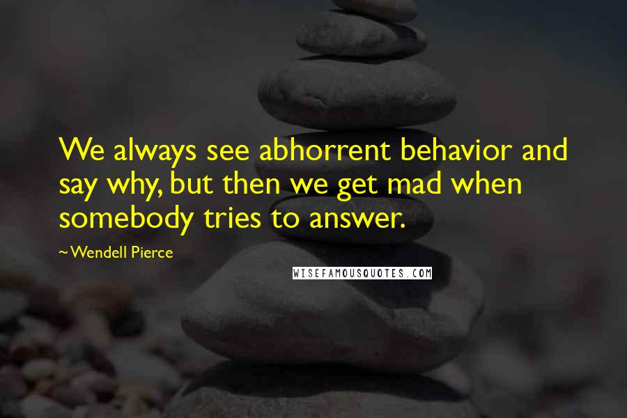 Wendell Pierce Quotes: We always see abhorrent behavior and say why, but then we get mad when somebody tries to answer.