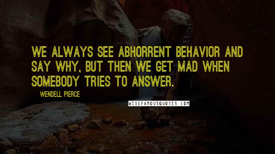 Wendell Pierce Quotes: We always see abhorrent behavior and say why, but then we get mad when somebody tries to answer.