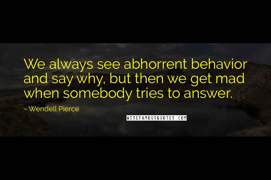 Wendell Pierce Quotes: We always see abhorrent behavior and say why, but then we get mad when somebody tries to answer.