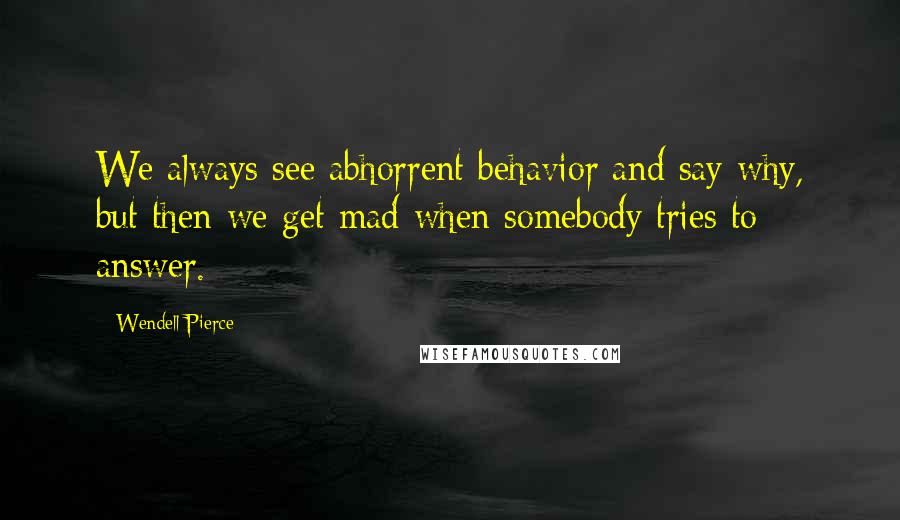 Wendell Pierce Quotes: We always see abhorrent behavior and say why, but then we get mad when somebody tries to answer.