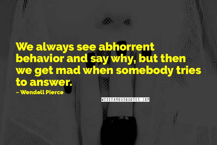 Wendell Pierce Quotes: We always see abhorrent behavior and say why, but then we get mad when somebody tries to answer.