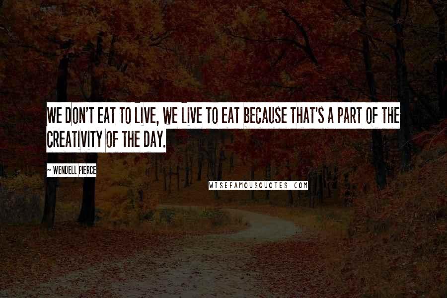 Wendell Pierce Quotes: We don't eat to live, we live to eat because that's a part of the creativity of the day.