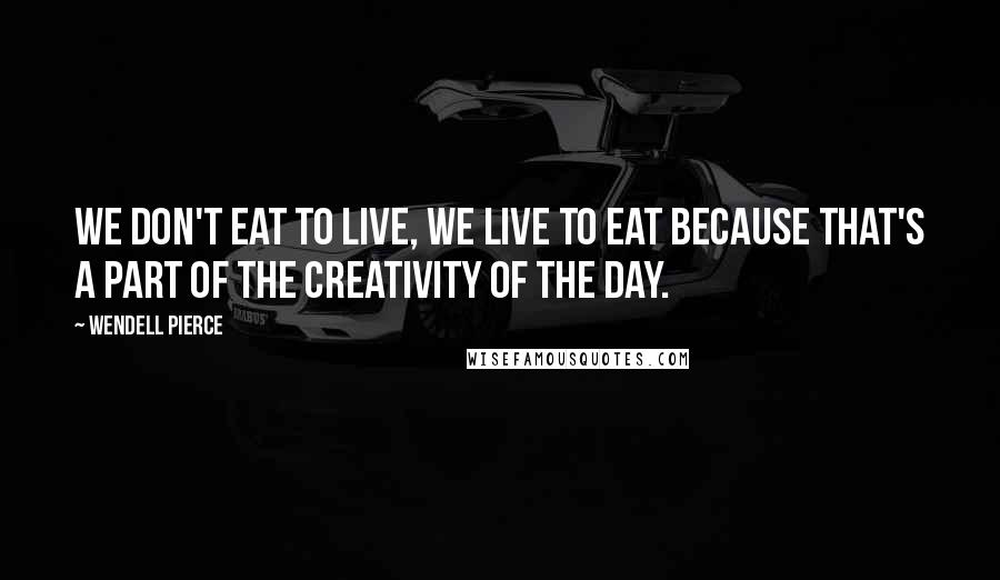 Wendell Pierce Quotes: We don't eat to live, we live to eat because that's a part of the creativity of the day.
