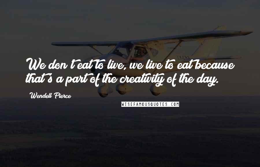Wendell Pierce Quotes: We don't eat to live, we live to eat because that's a part of the creativity of the day.