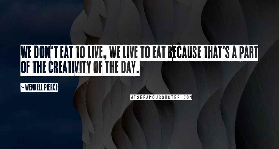 Wendell Pierce Quotes: We don't eat to live, we live to eat because that's a part of the creativity of the day.