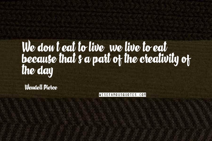 Wendell Pierce Quotes: We don't eat to live, we live to eat because that's a part of the creativity of the day.