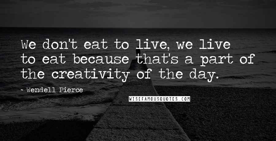 Wendell Pierce Quotes: We don't eat to live, we live to eat because that's a part of the creativity of the day.
