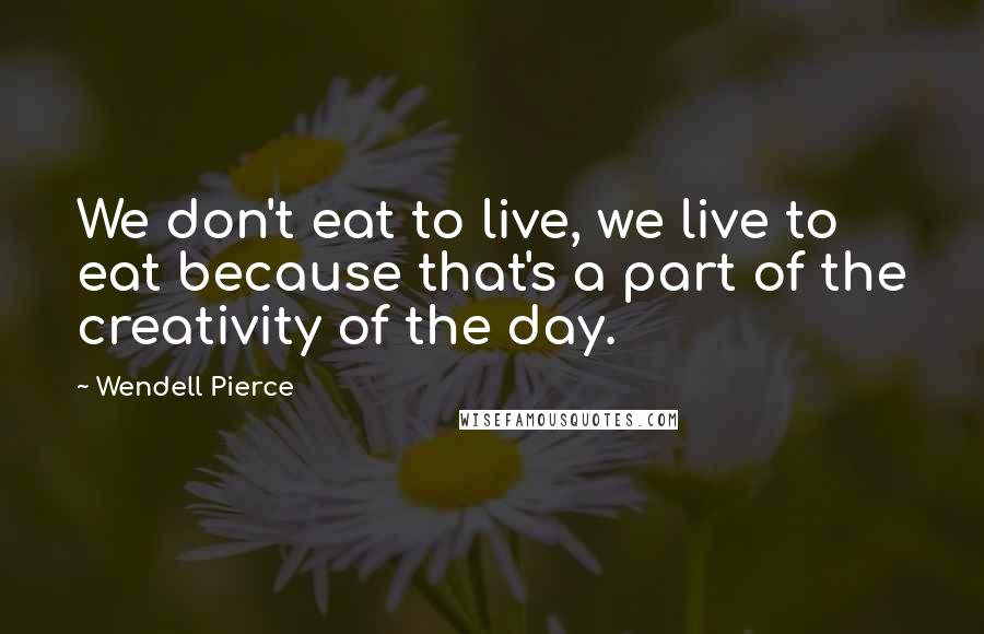 Wendell Pierce Quotes: We don't eat to live, we live to eat because that's a part of the creativity of the day.