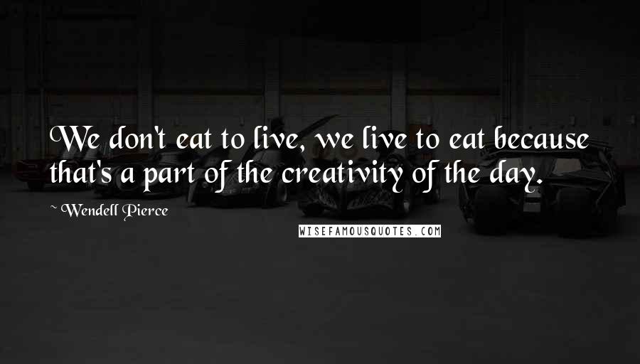 Wendell Pierce Quotes: We don't eat to live, we live to eat because that's a part of the creativity of the day.