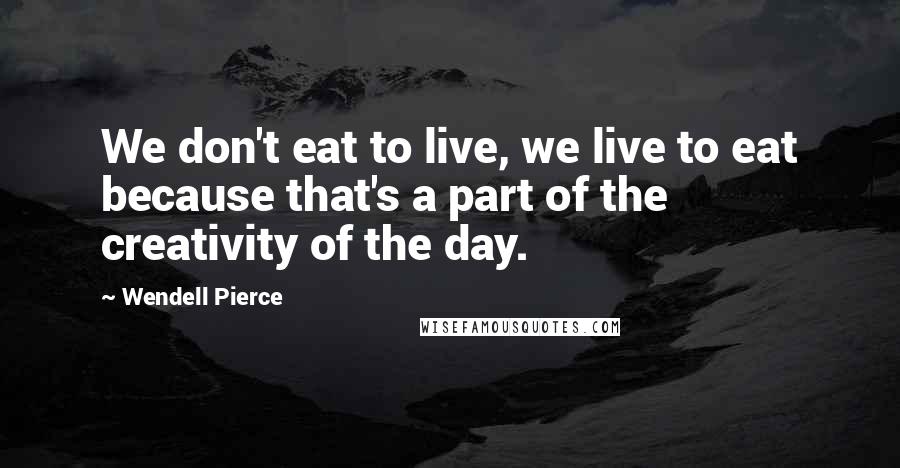 Wendell Pierce Quotes: We don't eat to live, we live to eat because that's a part of the creativity of the day.
