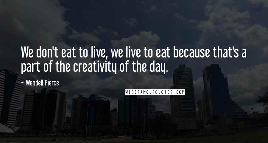 Wendell Pierce Quotes: We don't eat to live, we live to eat because that's a part of the creativity of the day.