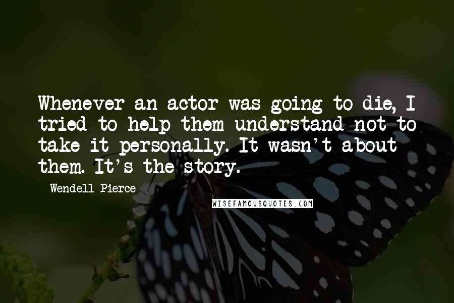 Wendell Pierce Quotes: Whenever an actor was going to die, I tried to help them understand not to take it personally. It wasn't about them. It's the story.