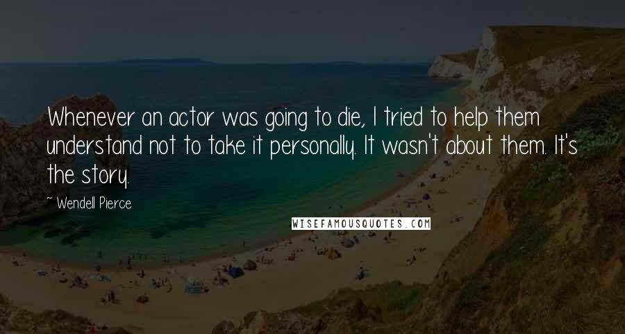 Wendell Pierce Quotes: Whenever an actor was going to die, I tried to help them understand not to take it personally. It wasn't about them. It's the story.